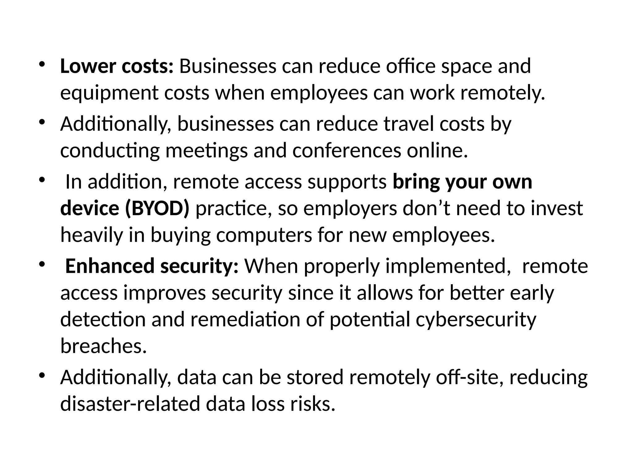 • Lower costs: Businesses can reduce office space and
equipment costs when employees can work remotely.
• Additionally, businesses can reduce travel costs by
conducting meetings and conferences online.
• In addition, remote access supports bring your own
device (BYOD) practice, so employers don’t need to invest
heavily in buying computers for new employees.
• Enhanced security: When properly implemented, remote
access improves security since it allows for better early
detection and remediation of potential cybersecurity
breaches.
• Additionally, data can be stored remotely off-site, reducing
disaster-related data loss risks.
 