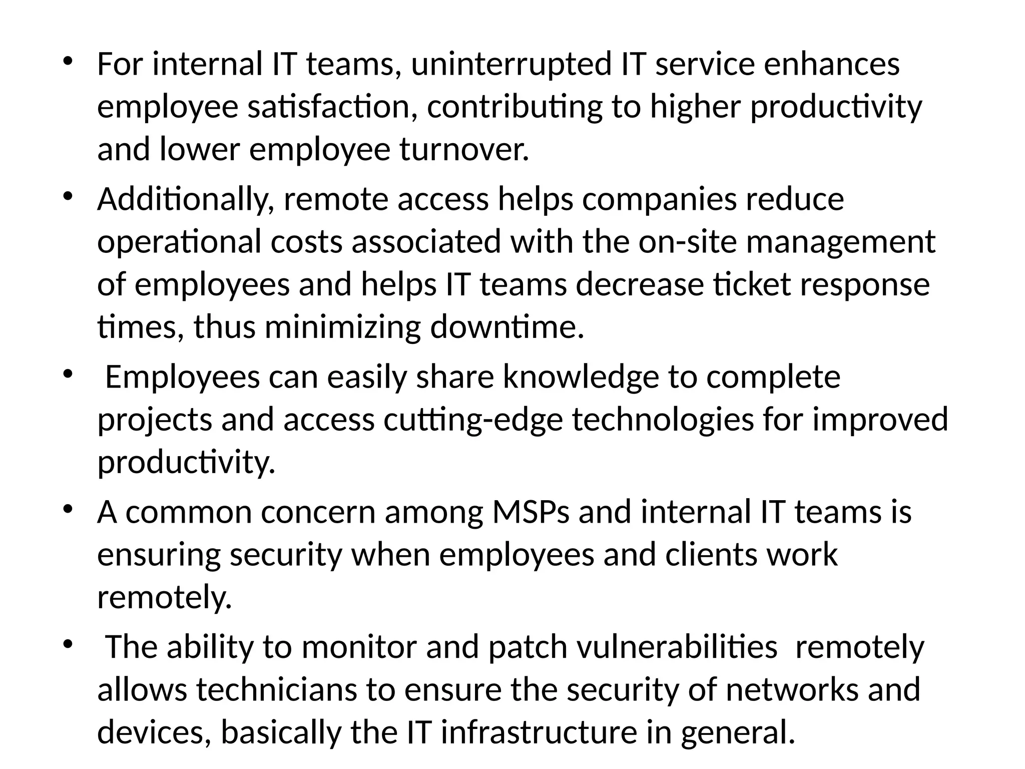 • For internal IT teams, uninterrupted IT service enhances
employee satisfaction, contributing to higher productivity
and lower employee turnover.
• Additionally, remote access helps companies reduce
operational costs associated with the on-site management
of employees and helps IT teams decrease ticket response
times, thus minimizing downtime.
• Employees can easily share knowledge to complete
projects and access cutting-edge technologies for improved
productivity.
• A common concern among MSPs and internal IT teams is
ensuring security when employees and clients work
remotely.
• The ability to monitor and patch vulnerabilities remotely
allows technicians to ensure the security of networks and
devices, basically the IT infrastructure in general.
 