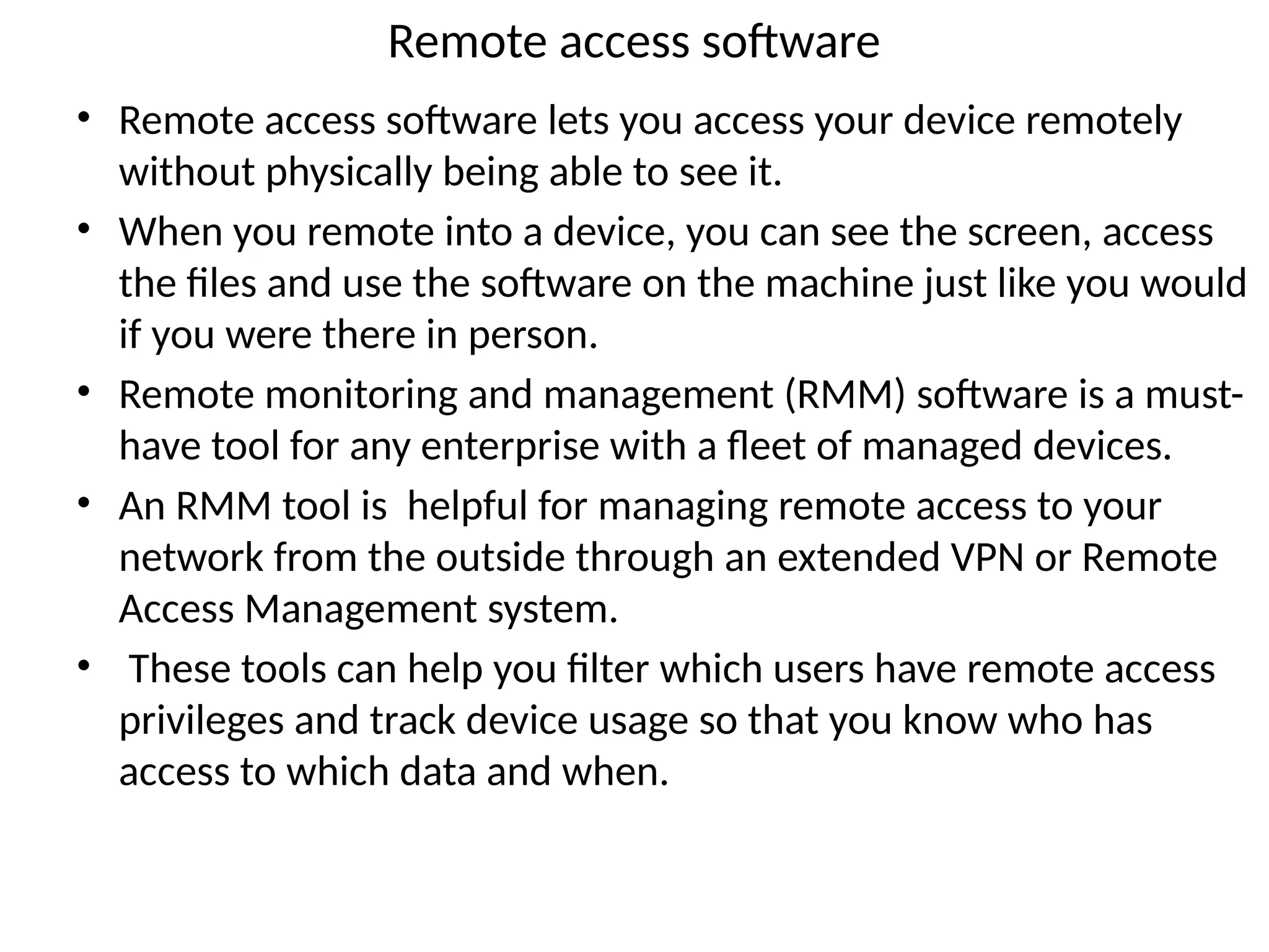 Remote access software
• Remote access software lets you access your device remotely
without physically being able to see it.
• When you remote into a device, you can see the screen, access
the files and use the software on the machine just like you would
if you were there in person.
• Remote monitoring and management (RMM) software is a must-
have tool for any enterprise with a fleet of managed devices.
• An RMM tool is helpful for managing remote access to your
network from the outside through an extended VPN or Remote
Access Management system.
• These tools can help you filter which users have remote access
privileges and track device usage so that you know who has
access to which data and when.
 