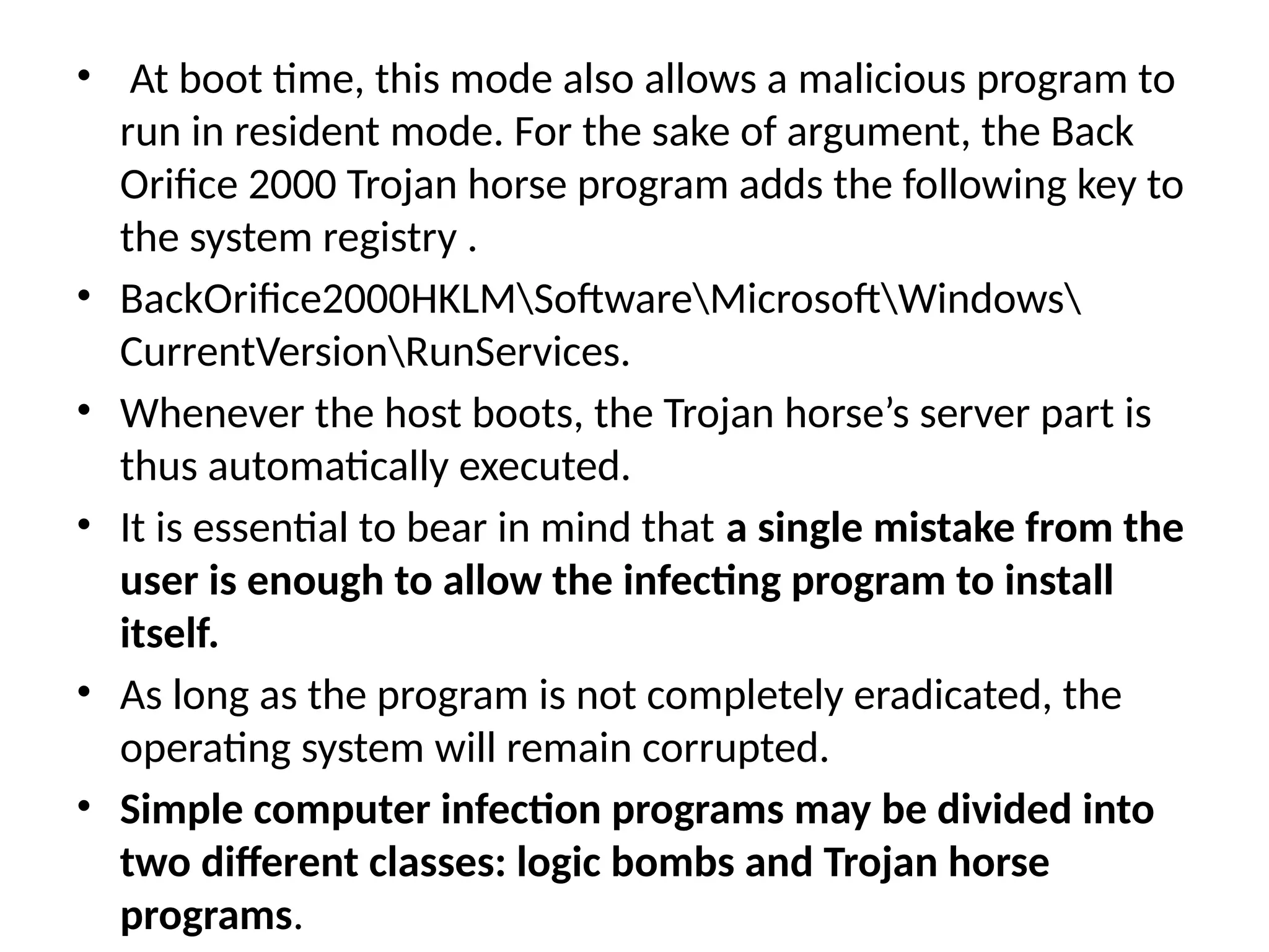• At boot time, this mode also allows a malicious program to
run in resident mode. For the sake of argument, the Back
Orifice 2000 Trojan horse program adds the following key to
the system registry .
• BackOrifice2000HKLMSoftwareMicrosoftWindows
CurrentVersionRunServices.
• Whenever the host boots, the Trojan horse’s server part is
thus automatically executed.
• It is essential to bear in mind that a single mistake from the
user is enough to allow the infecting program to install
itself.
• As long as the program is not completely eradicated, the
operating system will remain corrupted.
• Simple computer infection programs may be divided into
two different classes: logic bombs and Trojan horse
programs.
 