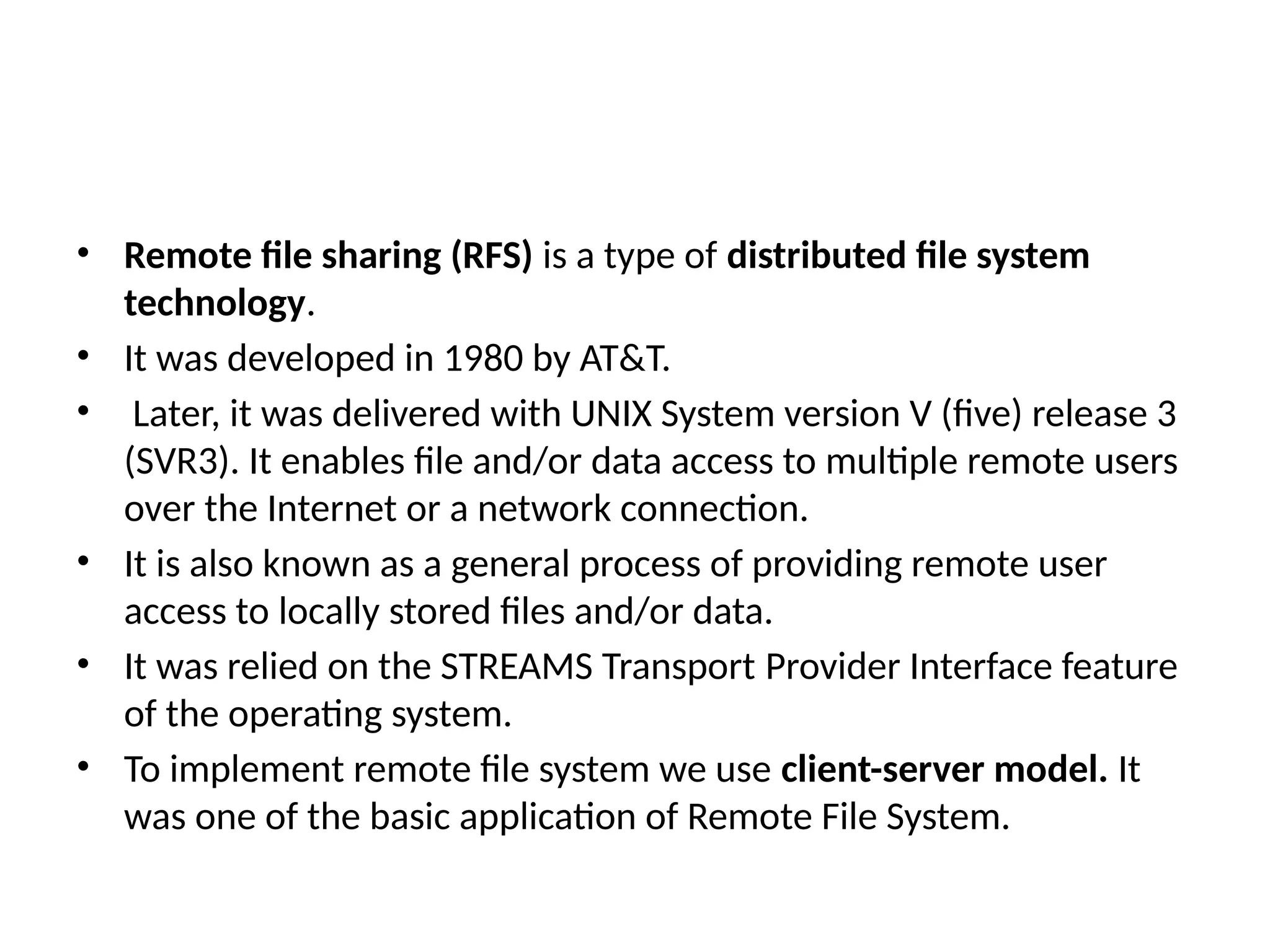 • Remote file sharing (RFS) is a type of distributed file system
technology.
• It was developed in 1980 by AT&T.
• Later, it was delivered with UNIX System version V (five) release 3
(SVR3). It enables file and/or data access to multiple remote users
over the Internet or a network connection.
• It is also known as a general process of providing remote user
access to locally stored files and/or data.
• It was relied on the STREAMS Transport Provider Interface feature
of the operating system.
• To implement remote file system we use client-server model. It
was one of the basic application of Remote File System.
 