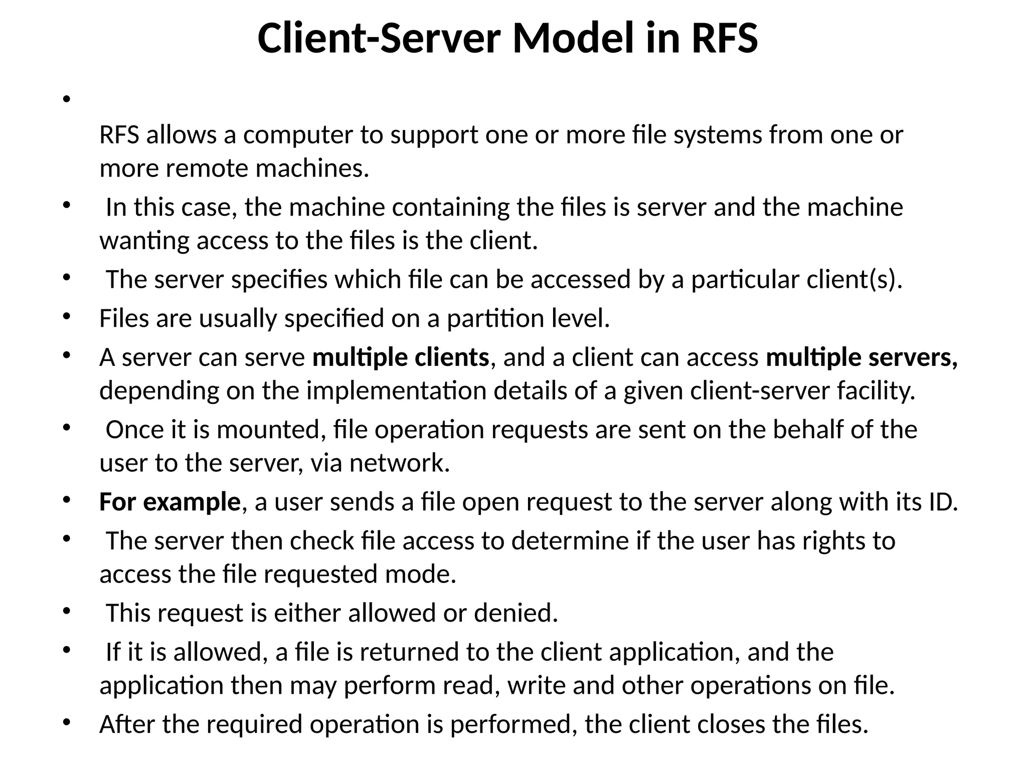 Client-Server Model in RFS
•
RFS allows a computer to support one or more file systems from one or
more remote machines.
• In this case, the machine containing the files is server and the machine
wanting access to the files is the client.
• The server specifies which file can be accessed by a particular client(s).
• Files are usually specified on a partition level.
• A server can serve multiple clients, and a client can access multiple servers,
depending on the implementation details of a given client-server facility.
• Once it is mounted, file operation requests are sent on the behalf of the
user to the server, via network.
• For example, a user sends a file open request to the server along with its ID.
• The server then check file access to determine if the user has rights to
access the file requested mode.
• This request is either allowed or denied.
• If it is allowed, a file is returned to the client application, and the
application then may perform read, write and other operations on file.
• After the required operation is performed, the client closes the files.
 
