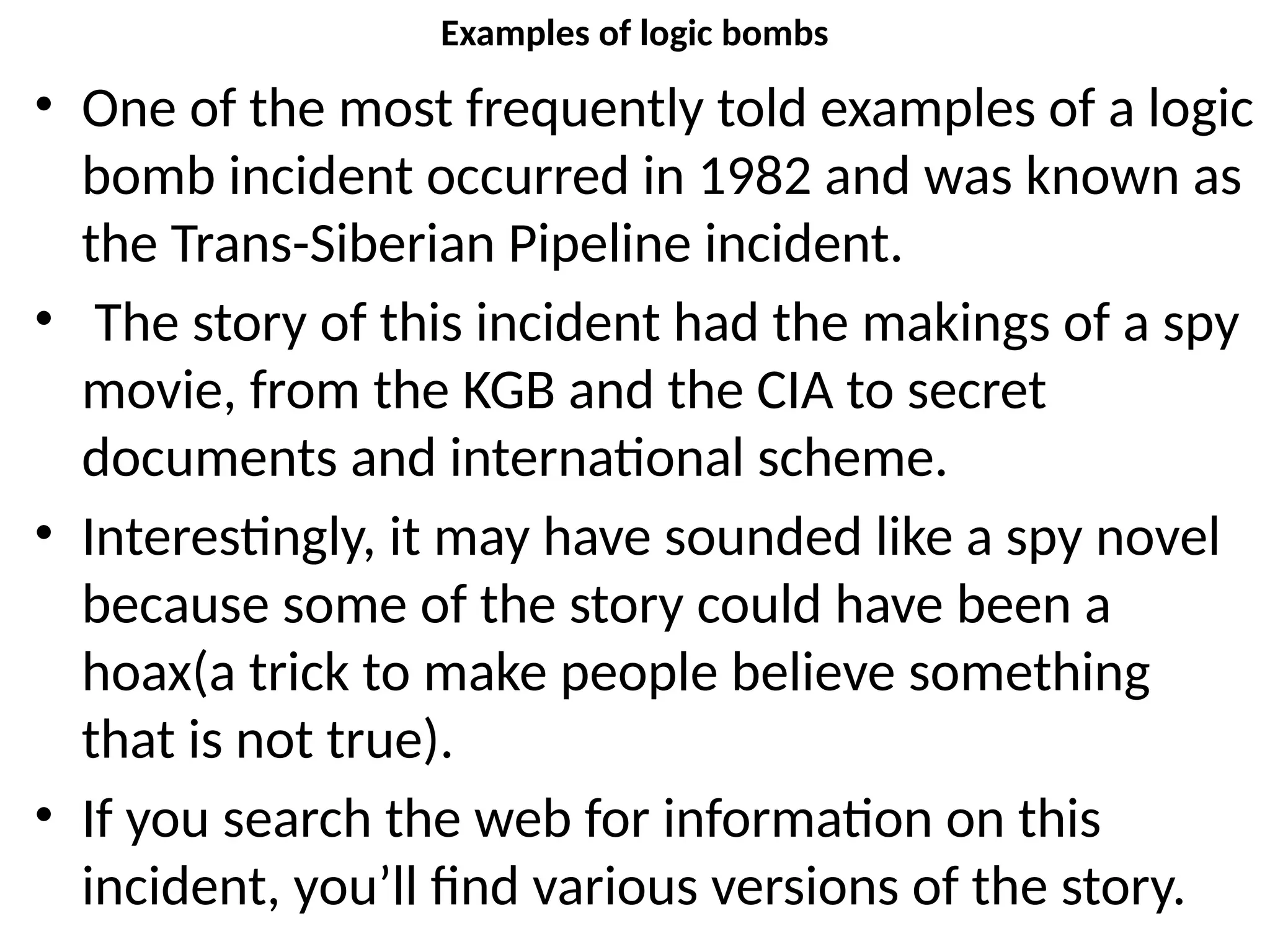 Examples of logic bombs
• One of the most frequently told examples of a logic
bomb incident occurred in 1982 and was known as
the Trans-Siberian Pipeline incident.
• The story of this incident had the makings of a spy
movie, from the KGB and the CIA to secret
documents and international scheme.
• Interestingly, it may have sounded like a spy novel
because some of the story could have been a
hoax(a trick to make people believe something
that is not true).
• If you search the web for information on this
incident, you’ll find various versions of the story.
 