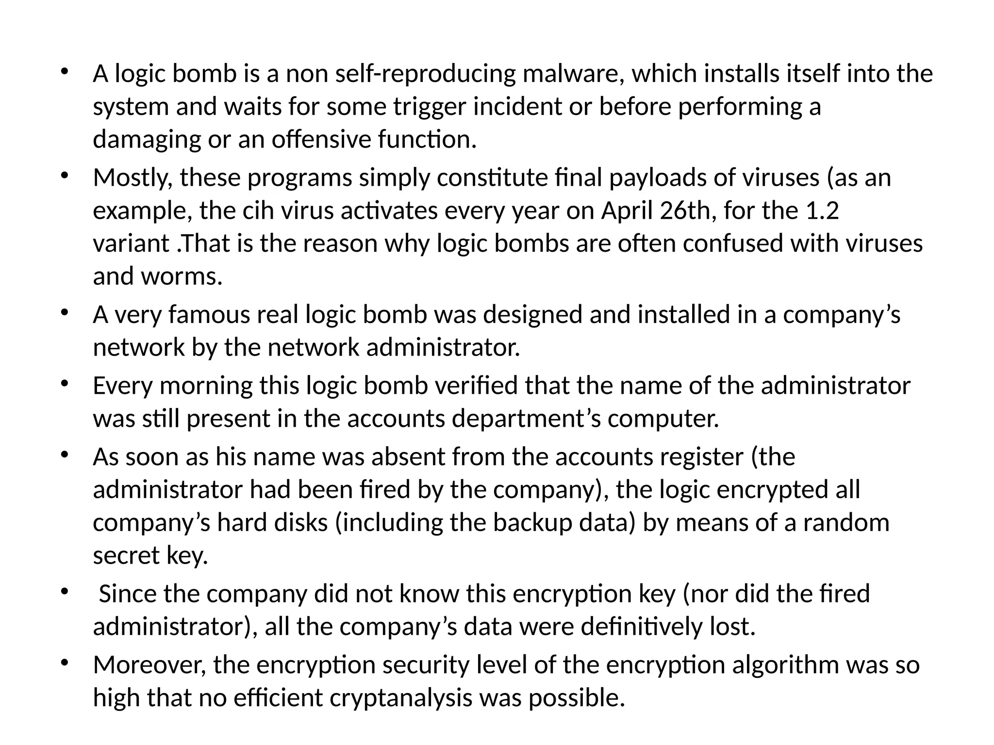 • A logic bomb is a non self-reproducing malware, which installs itself into the
system and waits for some trigger incident or before performing a
damaging or an offensive function.
• Mostly, these programs simply constitute final payloads of viruses (as an
example, the cih virus activates every year on April 26th, for the 1.2
variant .That is the reason why logic bombs are often confused with viruses
and worms.
• A very famous real logic bomb was designed and installed in a company’s
network by the network administrator.
• Every morning this logic bomb verified that the name of the administrator
was still present in the accounts department’s computer.
• As soon as his name was absent from the accounts register (the
administrator had been fired by the company), the logic encrypted all
company’s hard disks (including the backup data) by means of a random
secret key.
• Since the company did not know this encryption key (nor did the fired
administrator), all the company’s data were definitively lost.
• Moreover, the encryption security level of the encryption algorithm was so
high that no efficient cryptanalysis was possible.
 
