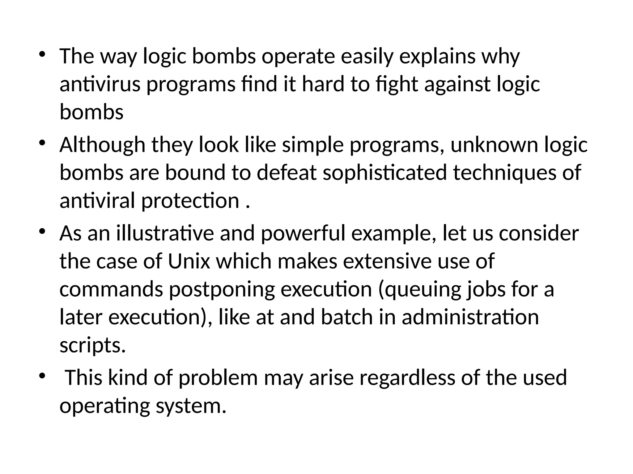 • The way logic bombs operate easily explains why
antivirus programs find it hard to fight against logic
bombs
• Although they look like simple programs, unknown logic
bombs are bound to defeat sophisticated techniques of
antiviral protection .
• As an illustrative and powerful example, let us consider
the case of Unix which makes extensive use of
commands postponing execution (queuing jobs for a
later execution), like at and batch in administration
scripts.
• This kind of problem may arise regardless of the used
operating system.
 
