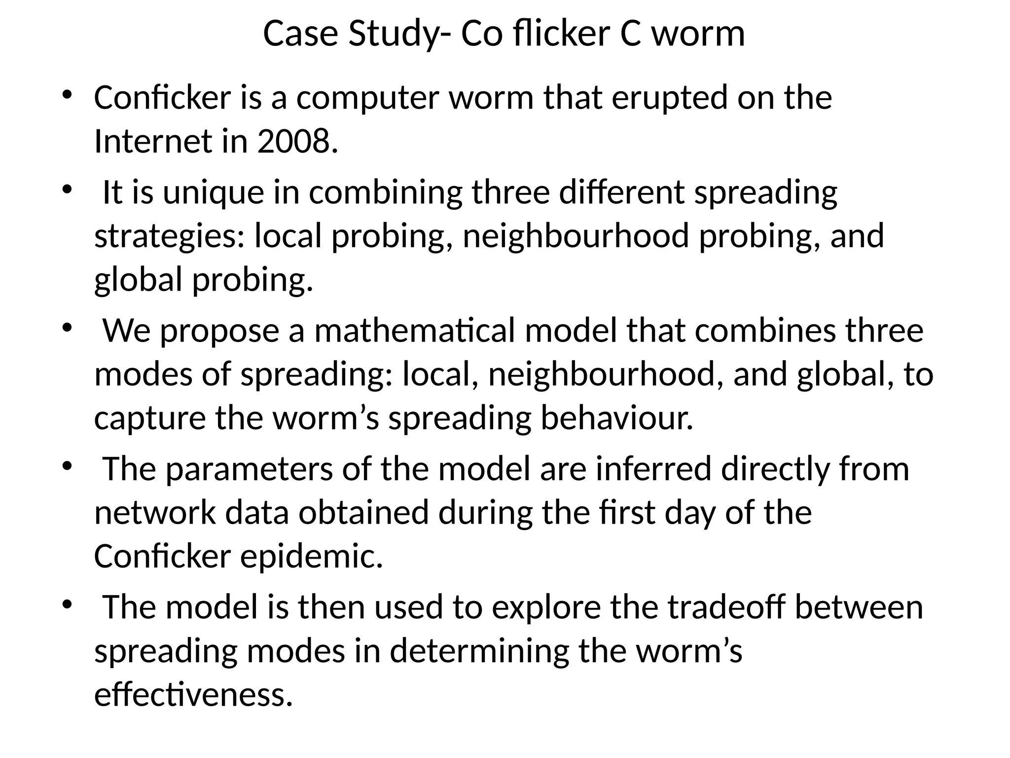 Case Study- Co flicker C worm
• Conficker is a computer worm that erupted on the
Internet in 2008.
• It is unique in combining three different spreading
strategies: local probing, neighbourhood probing, and
global probing.
• We propose a mathematical model that combines three
modes of spreading: local, neighbourhood, and global, to
capture the worm’s spreading behaviour.
• The parameters of the model are inferred directly from
network data obtained during the first day of the
Conficker epidemic.
• The model is then used to explore the tradeoff between
spreading modes in determining the worm’s
effectiveness.
 