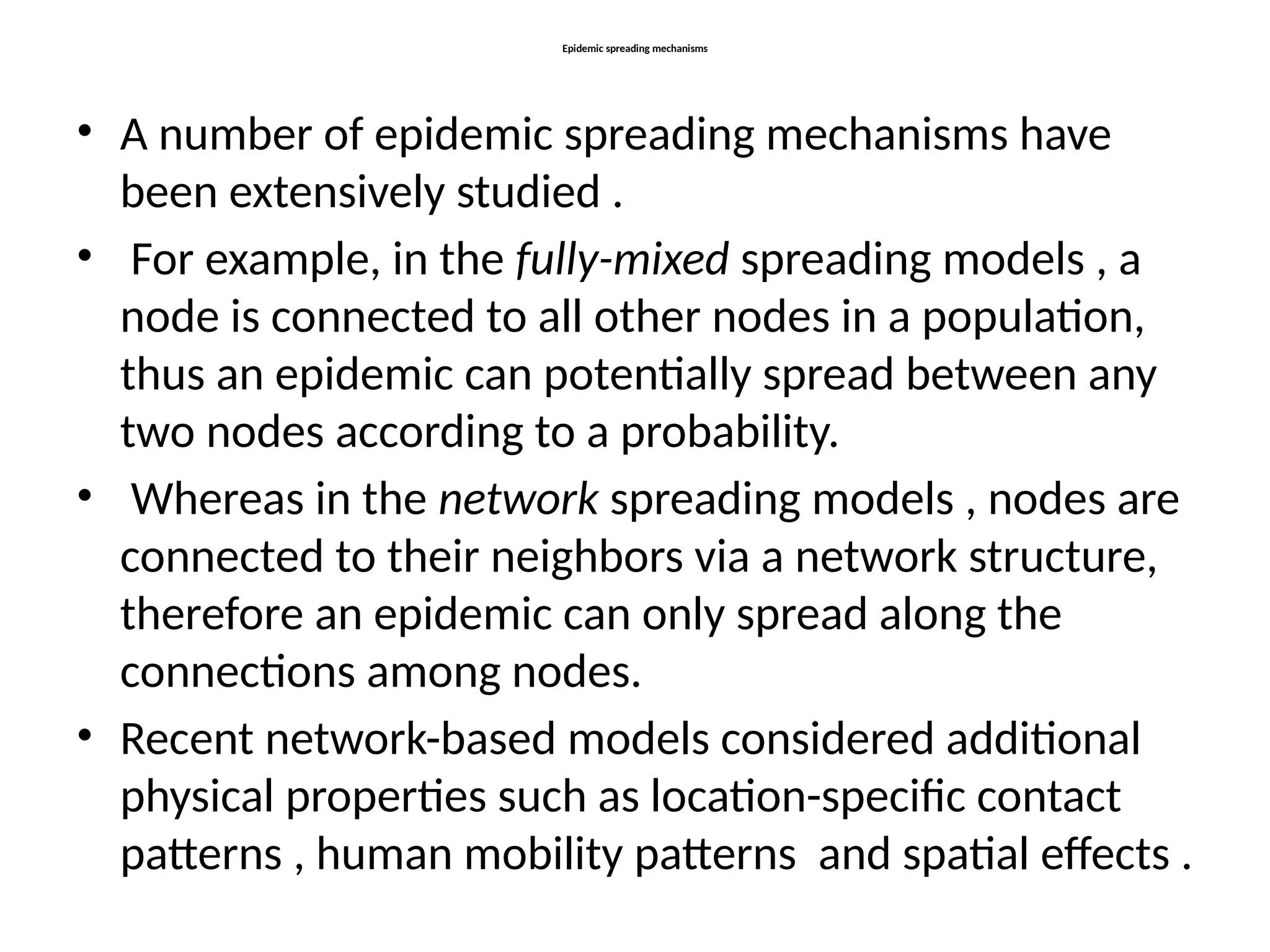 Epidemic spreading mechanisms
• A number of epidemic spreading mechanisms have
been extensively studied .
• For example, in the fully-mixed spreading models , a
node is connected to all other nodes in a population,
thus an epidemic can potentially spread between any
two nodes according to a probability.
• Whereas in the network spreading models , nodes are
connected to their neighbors via a network structure,
therefore an epidemic can only spread along the
connections among nodes.
• Recent network-based models considered additional
physical properties such as location-specific contact
patterns , human mobility patterns and spatial effects .
 