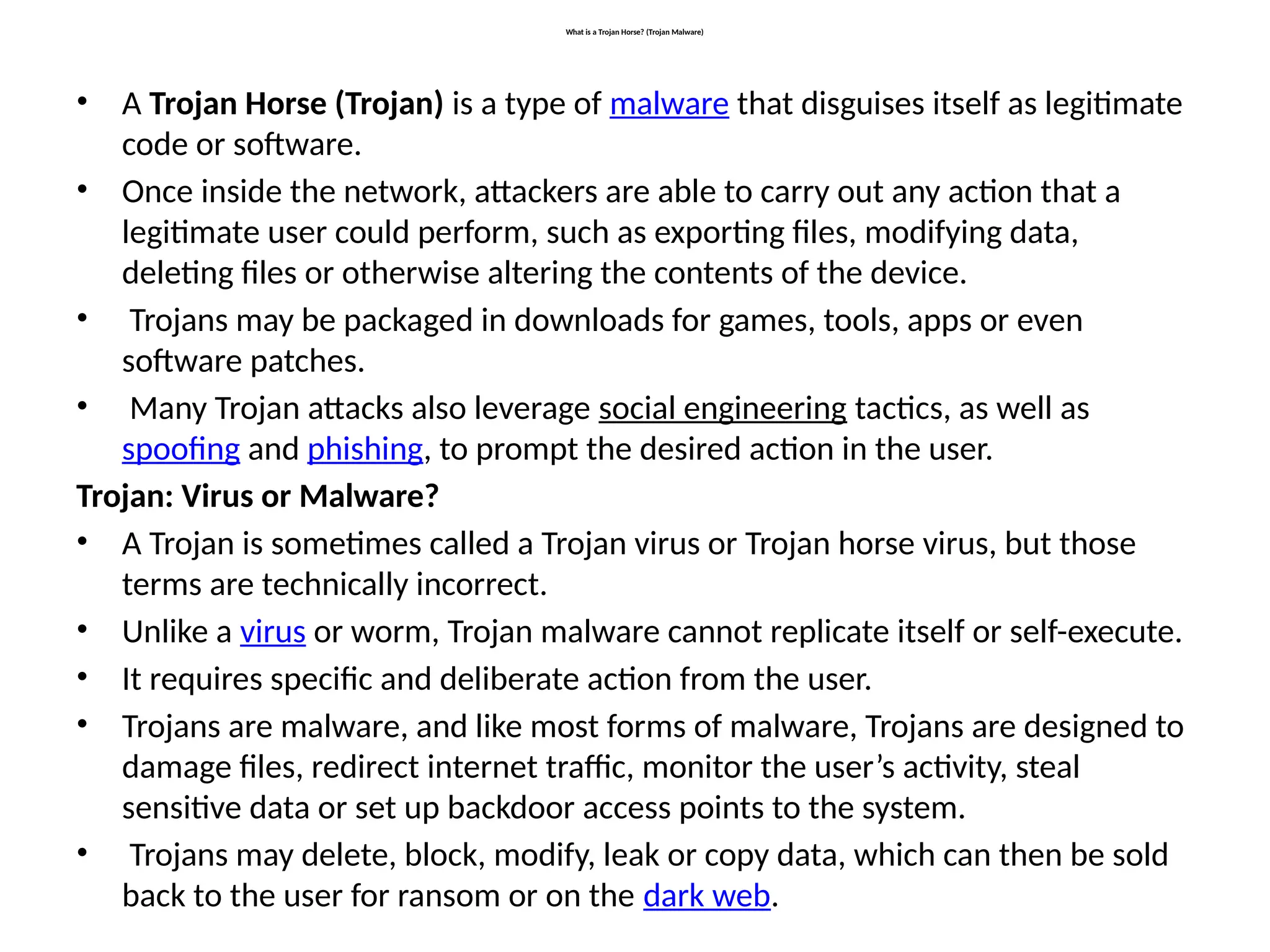 What is a Trojan Horse? (Trojan Malware)
• A Trojan Horse (Trojan) is a type of malware that disguises itself as legitimate
code or software.
• Once inside the network, attackers are able to carry out any action that a
legitimate user could perform, such as exporting files, modifying data,
deleting files or otherwise altering the contents of the device.
• Trojans may be packaged in downloads for games, tools, apps or even
software patches.
• Many Trojan attacks also leverage social engineering tactics, as well as
spoofing and phishing, to prompt the desired action in the user.
Trojan: Virus or Malware?
• A Trojan is sometimes called a Trojan virus or Trojan horse virus, but those
terms are technically incorrect.
• Unlike a virus or worm, Trojan malware cannot replicate itself or self-execute.
• It requires specific and deliberate action from the user.
• Trojans are malware, and like most forms of malware, Trojans are designed to
damage files, redirect internet traffic, monitor the user’s activity, steal
sensitive data or set up backdoor access points to the system.
• Trojans may delete, block, modify, leak or copy data, which can then be sold
back to the user for ransom or on the dark web.
 