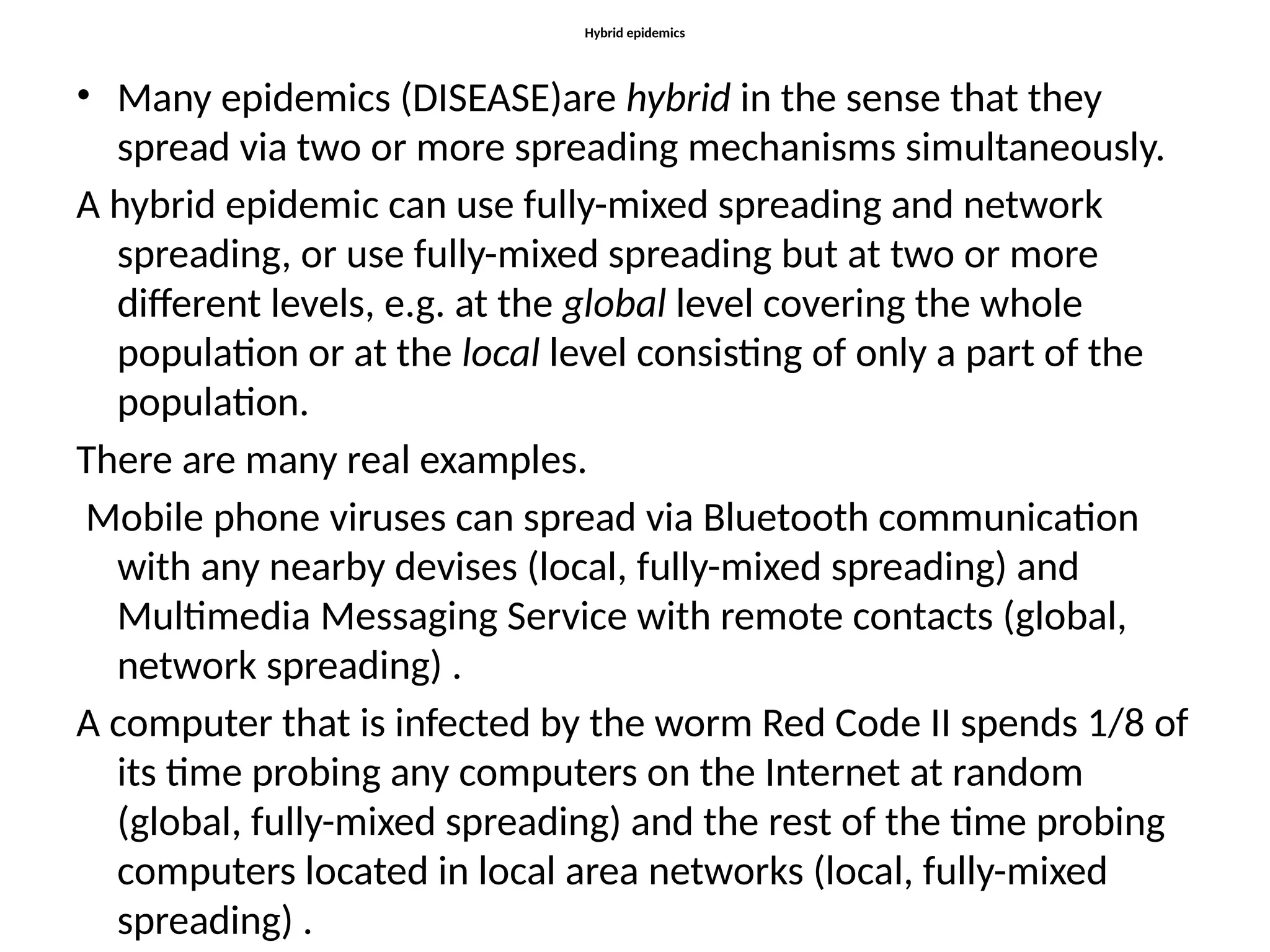 Hybrid epidemics
• Many epidemics (DISEASE)are hybrid in the sense that they
spread via two or more spreading mechanisms simultaneously.
A hybrid epidemic can use fully-mixed spreading and network
spreading, or use fully-mixed spreading but at two or more
different levels, e.g. at the global level covering the whole
population or at the local level consisting of only a part of the
population.
There are many real examples.
Mobile phone viruses can spread via Bluetooth communication
with any nearby devises (local, fully-mixed spreading) and
Multimedia Messaging Service with remote contacts (global,
network spreading) .
A computer that is infected by the worm Red Code II spends 1/8 of
its time probing any computers on the Internet at random
(global, fully-mixed spreading) and the rest of the time probing
computers located in local area networks (local, fully-mixed
spreading) .
 