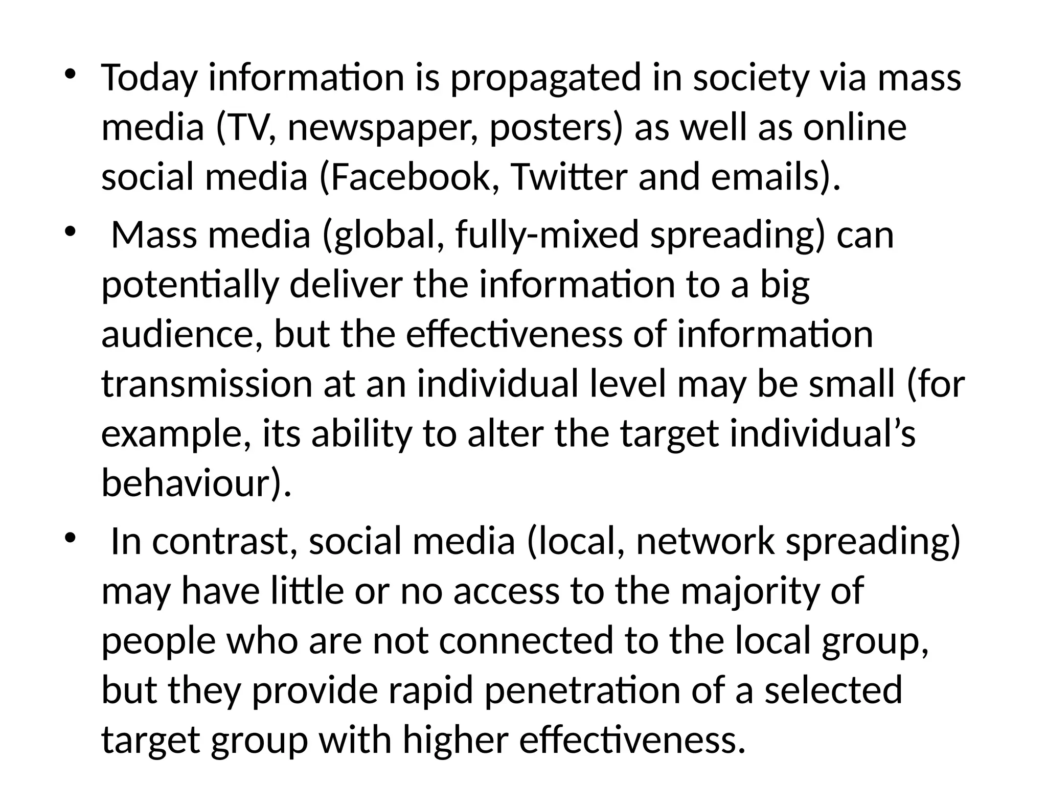 • Today information is propagated in society via mass
media (TV, newspaper, posters) as well as online
social media (Facebook, Twitter and emails).
• Mass media (global, fully-mixed spreading) can
potentially deliver the information to a big
audience, but the effectiveness of information
transmission at an individual level may be small (for
example, its ability to alter the target individual’s
behaviour).
• In contrast, social media (local, network spreading)
may have little or no access to the majority of
people who are not connected to the local group,
but they provide rapid penetration of a selected
target group with higher effectiveness.
 