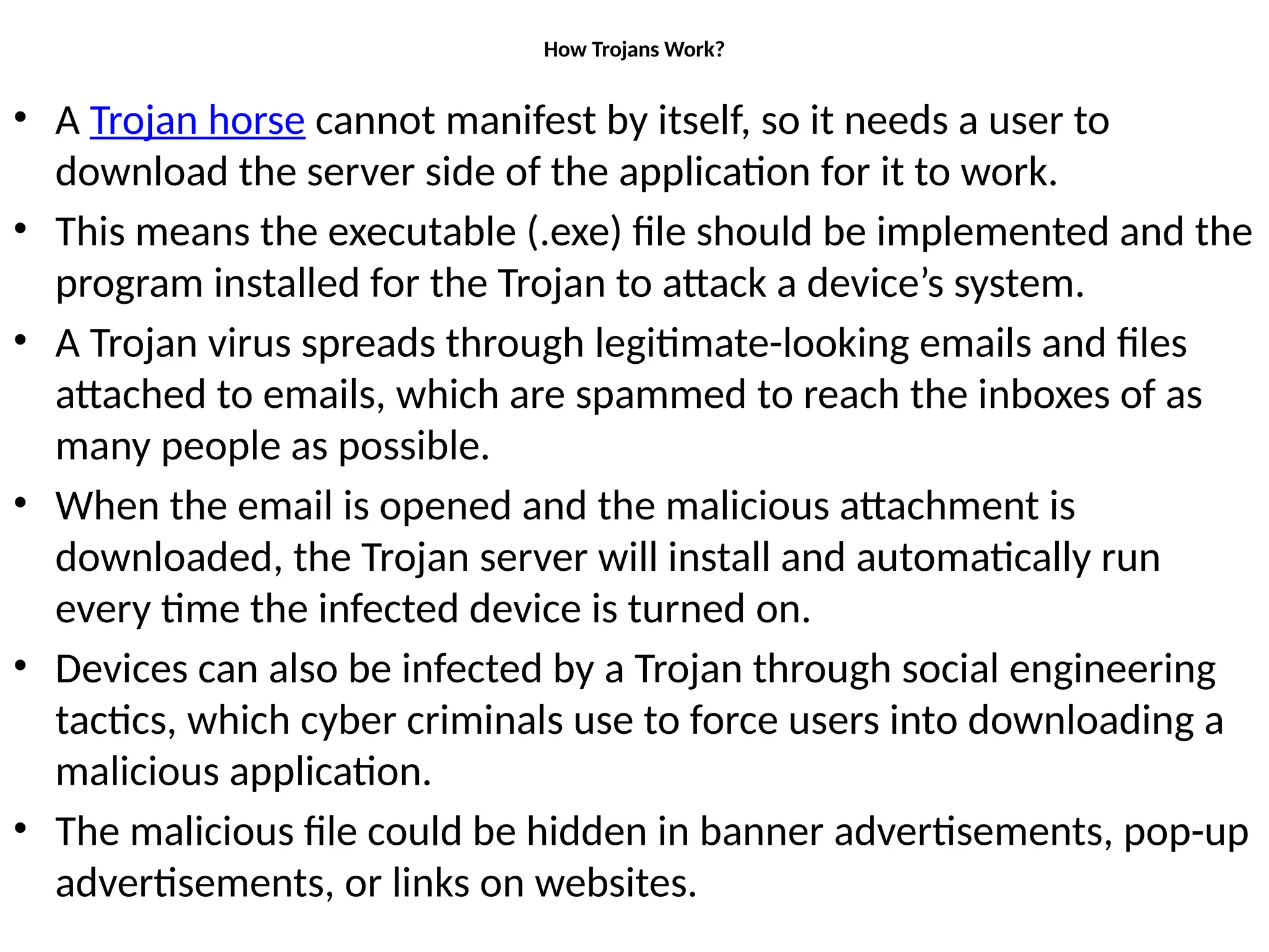 How Trojans Work?
• A Trojan horse cannot manifest by itself, so it needs a user to
download the server side of the application for it to work.
• This means the executable (.exe) file should be implemented and the
program installed for the Trojan to attack a device’s system.
• A Trojan virus spreads through legitimate-looking emails and files
attached to emails, which are spammed to reach the inboxes of as
many people as possible.
• When the email is opened and the malicious attachment is
downloaded, the Trojan server will install and automatically run
every time the infected device is turned on.
• Devices can also be infected by a Trojan through social engineering
tactics, which cyber criminals use to force users into downloading a
malicious application.
• The malicious file could be hidden in banner advertisements, pop-up
advertisements, or links on websites.
 