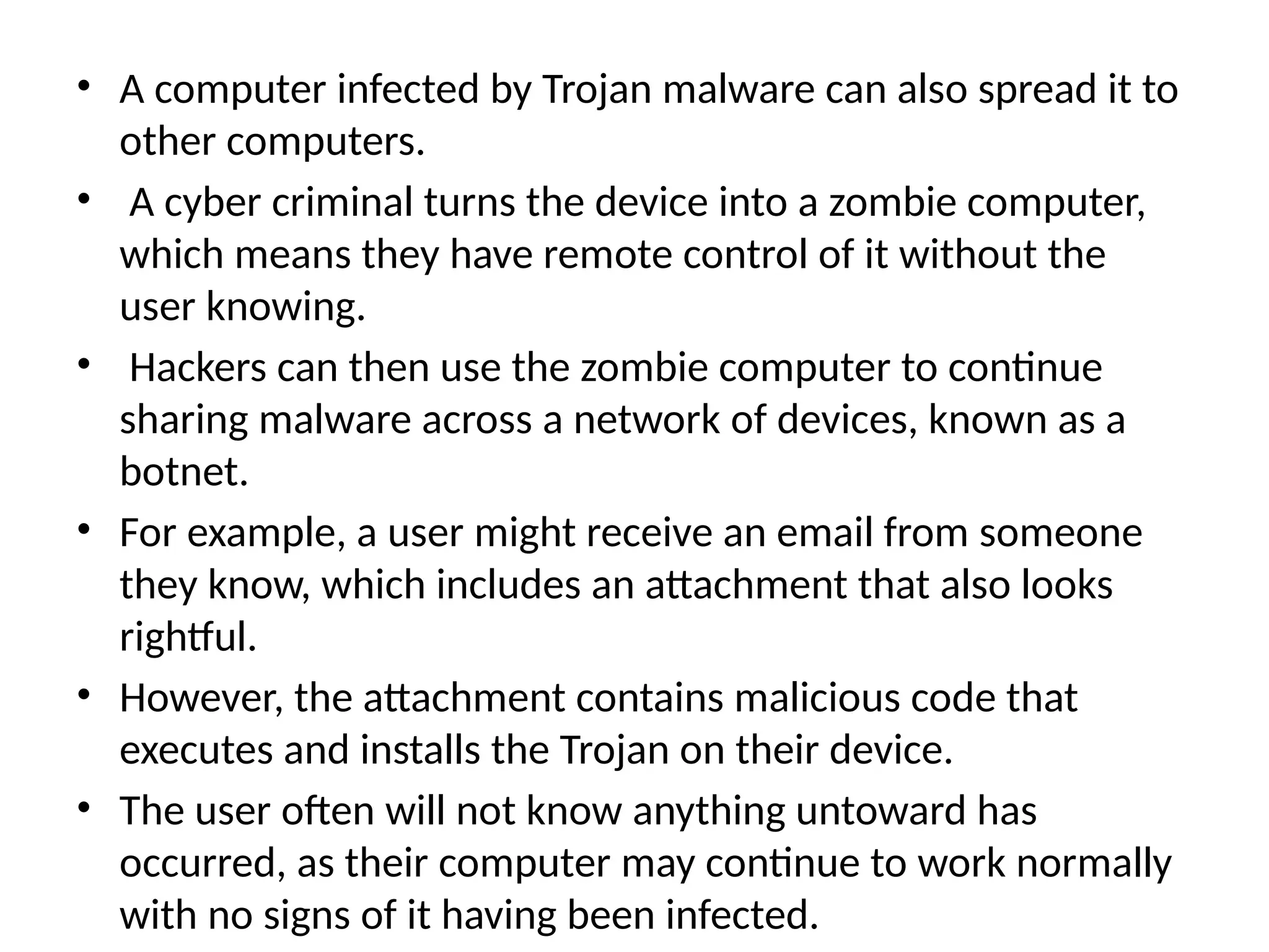 • A computer infected by Trojan malware can also spread it to
other computers.
• A cyber criminal turns the device into a zombie computer,
which means they have remote control of it without the
user knowing.
• Hackers can then use the zombie computer to continue
sharing malware across a network of devices, known as a
botnet.
• For example, a user might receive an email from someone
they know, which includes an attachment that also looks
rightful.
• However, the attachment contains malicious code that
executes and installs the Trojan on their device.
• The user often will not know anything untoward has
occurred, as their computer may continue to work normally
with no signs of it having been infected.
 