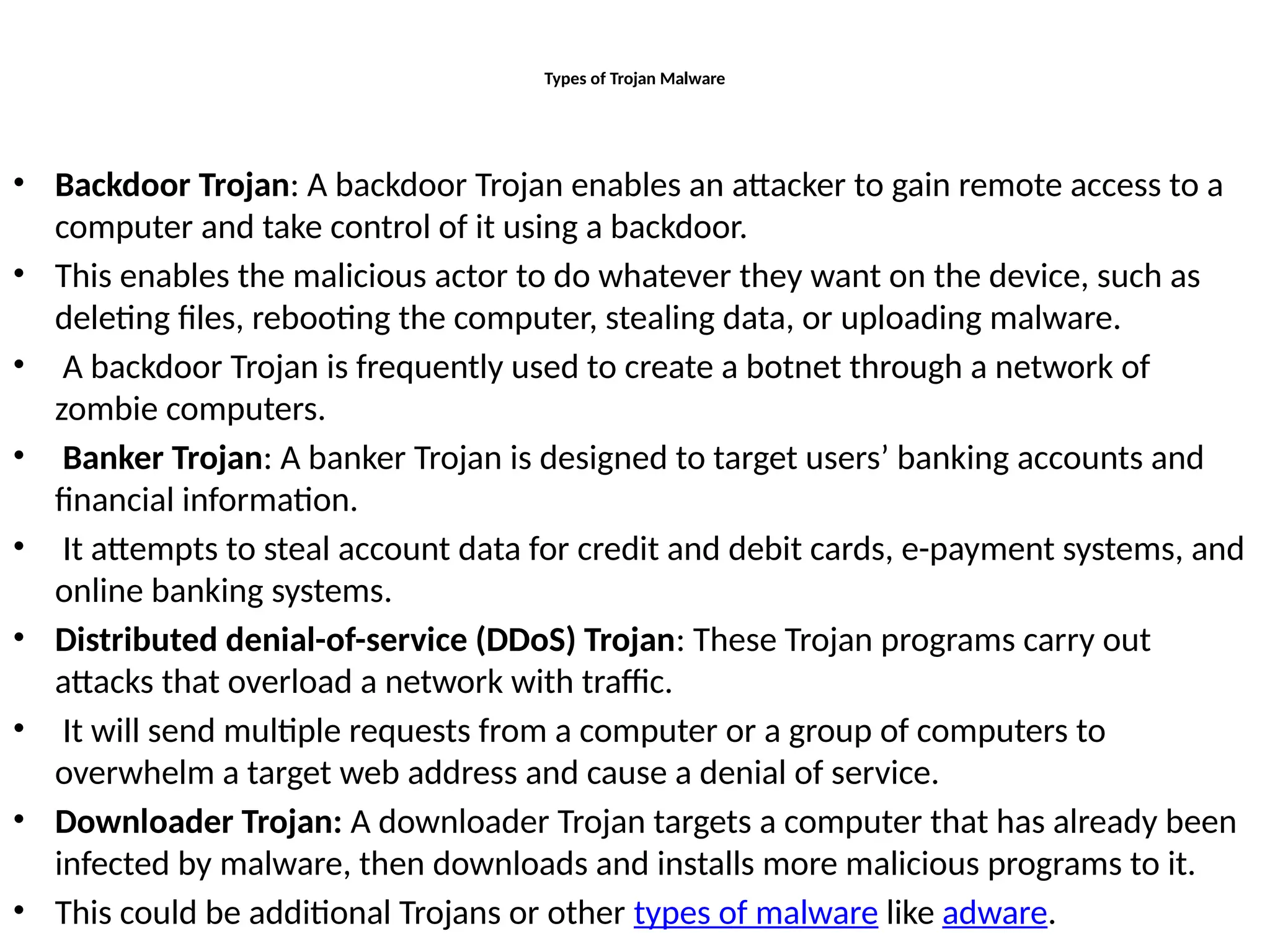 Types of Trojan Malware
• Backdoor Trojan: A backdoor Trojan enables an attacker to gain remote access to a
computer and take control of it using a backdoor.
• This enables the malicious actor to do whatever they want on the device, such as
deleting files, rebooting the computer, stealing data, or uploading malware.
• A backdoor Trojan is frequently used to create a botnet through a network of
zombie computers.
• Banker Trojan: A banker Trojan is designed to target users’ banking accounts and
financial information.
• It attempts to steal account data for credit and debit cards, e-payment systems, and
online banking systems.
• Distributed denial-of-service (DDoS) Trojan: These Trojan programs carry out
attacks that overload a network with traffic.
• It will send multiple requests from a computer or a group of computers to
overwhelm a target web address and cause a denial of service.
• Downloader Trojan: A downloader Trojan targets a computer that has already been
infected by malware, then downloads and installs more malicious programs to it.
• This could be additional Trojans or other types of malware like adware.
 
