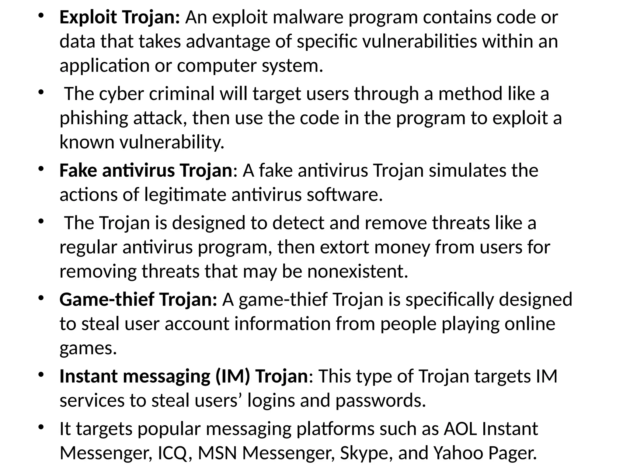 • Exploit Trojan: An exploit malware program contains code or
data that takes advantage of specific vulnerabilities within an
application or computer system.
• The cyber criminal will target users through a method like a
phishing attack, then use the code in the program to exploit a
known vulnerability.
• Fake antivirus Trojan: A fake antivirus Trojan simulates the
actions of legitimate antivirus software.
• The Trojan is designed to detect and remove threats like a
regular antivirus program, then extort money from users for
removing threats that may be nonexistent.
• Game-thief Trojan: A game-thief Trojan is specifically designed
to steal user account information from people playing online
games.
• Instant messaging (IM) Trojan: This type of Trojan targets IM
services to steal users’ logins and passwords.
• It targets popular messaging platforms such as AOL Instant
Messenger, ICQ, MSN Messenger, Skype, and Yahoo Pager.
 