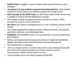 • Rootkit Trojan: A rootkit is a type of malware that conceals itself on a user’s
computer.
• Its purpose is to stop malicious programs from being detected, which enables
malware to remain active on an infected computer for a longer period.
• Short message service (SMS) Trojan: An SMS Trojan infects mobile devices and
is capable of sending and intercepting text messages.
• This includes sending messages to premium-rate phone numbers, which
increases the costs on a user’s phone bill.
• Spy Trojan: Spy Trojans are designed to sit on a user’s computer and spy on their
activity.
• This includes logging their keyboard actions, taking screenshots, accessing the
applications they use, and tracking login data.
• SUNBURST: The SUNBURST trojan virus was released on numerous SolarWinds
Orion Platform.
• Victims were compromised by trojanized versions of a legitimate SolarWinds
digitally signed file named: SolarWinds.Orion.Core.BusinessLayer.dll.
• The trojanized file is a backdoor.
• Once on a target machine, it remains dormant for a two-week period and will
then retrieve commands that allow it to transfer, execute, perform
reconnaissance, reboot and halt system services.
• Communication occurs over http to predetermined URI's.
 