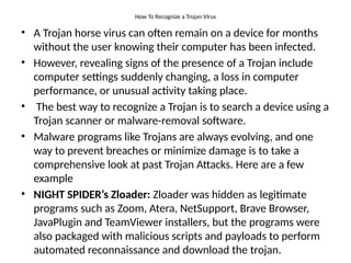 How To Recognize a Trojan Virus
• A Trojan horse virus can often remain on a device for months
without the user knowing their computer has been infected.
• However, revealing signs of the presence of a Trojan include
computer settings suddenly changing, a loss in computer
performance, or unusual activity taking place.
• The best way to recognize a Trojan is to search a device using a
Trojan scanner or malware-removal software.
• Malware programs like Trojans are always evolving, and one
way to prevent breaches or minimize damage is to take a
comprehensive look at past Trojan Attacks. Here are a few
example
• NIGHT SPIDER’s Zloader: Zloader was hidden as legitimate
programs such as Zoom, Atera, NetSupport, Brave Browser,
JavaPlugin and TeamViewer installers, but the programs were
also packaged with malicious scripts and payloads to perform
automated reconnaissance and download the trojan.
 
