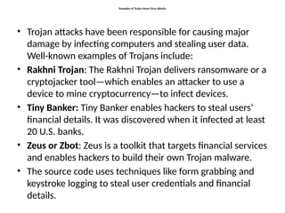 Examples of Trojan Horse Virus Attacks
• Trojan attacks have been responsible for causing major
damage by infecting computers and stealing user data.
Well-known examples of Trojans include:
• Rakhni Trojan: The Rakhni Trojan delivers ransomware or a
cryptojacker tool—which enables an attacker to use a
device to mine cryptocurrency—to infect devices.
• Tiny Banker: Tiny Banker enables hackers to steal users’
financial details. It was discovered when it infected at least
20 U.S. banks.
• Zeus or Zbot: Zeus is a toolkit that targets financial services
and enables hackers to build their own Trojan malware.
• The source code uses techniques like form grabbing and
keystroke logging to steal user credentials and financial
details.
 