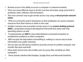 How does remote access work?
• Remote access is the ability to access a computer or network remotely.
• There are many different ways to do this, but they all involve using some kind of
protocols, tools, software and connections.
• The most common way to get remote access is by using a virtual private network
(VPN).
• VPNs are commonly used in businesses so that employees can access company
resources from their homes or while on the road.
• Another common way to provide remote access is via remote desktop protocol
(RDP), a proprietary protocol developed by Microsoft that works with Mac
operating systems as well.
• IT professionals use RDP to share data between connected computers or
troubleshoot problems on other computers.
• RDP encrypts the data before transmitting it, making it a secure way to share
information over public networks.
• You can also use SSH (Secure Shell) to securely connect to another computer and
transfer files back and forth.
• Many tools and services also enable users to access files remotely on other
computers.
• These include solutions like Dropbox, Google Drive and Microsoft OneDrive.
•
 