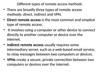 Different types of remote access methods
• There are broadly three types of remote access
methods: direct, indirect and VPN.
• Direct remote access is the most common and simplest
type of remote access.
• It involves using a computer or other device to connect
directly to another computer or device over the
internet.
• Indirect remote access usually requires some
intermediary server, such as a web-based email service,
to relay messages between two computers or devices.
• VPNs create a secure, private connection between two
computers or devices over the internet.
 