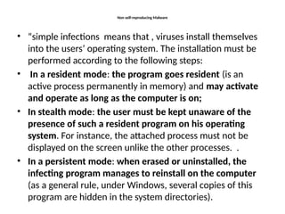 Non self-reproducing Malware
• “simple infections means that , viruses install themselves
into the users’ operating system. The installation must be
performed according to the following steps:
• In a resident mode: the program goes resident (is an
active process permanently in memory) and may activate
and operate as long as the computer is on;
• In stealth mode: the user must be kept unaware of the
presence of such a resident program on his operating
system. For instance, the attached process must not be
displayed on the screen unlike the other processes. .
• In a persistent mode: when erased or uninstalled, the
infecting program manages to reinstall on the computer
(as a general rule, under Windows, several copies of this
program are hidden in the system directories).
 