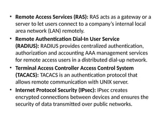 • Remote Access Services (RAS): RAS acts as a gateway or a
server to let users connect to a company’s internal local
area network (LAN) remotely.
• Remote Authentication Dial-In User Service
(RADIUS): RADIUS provides centralized authentication,
authorization and accounting AAA management services
for remote access users in a distributed dial-up network.
• Terminal Access Controller Access Control System
(TACACS): TACACS is an authentication protocol that
allows remote communication with UNIX server.
• Internet Protocol Security (IPsec): IPsec creates
encrypted connections between devices and ensures the
security of data transmitted over public networks.
 