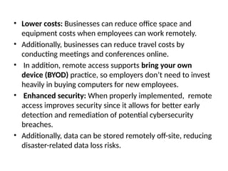 • Lower costs: Businesses can reduce office space and
equipment costs when employees can work remotely.
• Additionally, businesses can reduce travel costs by
conducting meetings and conferences online.
• In addition, remote access supports bring your own
device (BYOD) practice, so employers don’t need to invest
heavily in buying computers for new employees.
• Enhanced security: When properly implemented, remote
access improves security since it allows for better early
detection and remediation of potential cybersecurity
breaches.
• Additionally, data can be stored remotely off-site, reducing
disaster-related data loss risks.
 