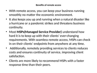 Benefits of remote access
• With remote access, you can keep your business running
smoothly no matter the economic environment.
• It also keeps you up and running when a natural disaster like
a hurricane or a pandemic strikes and threatens business
continuity.
• Most MSPs(Managed Service Provider) understand how
hard it is to keep up with their clients’ ever-changing
requirements. With seamless remote access, MSPs can check
in on their clients’ endpoints from anywhere at any time.
• Additionally, remotely providing services to clients reduces
costs and ensures continuity of service, improving client
satisfaction.
• Clients are more likely to recommend MSPs with a faster
response time than their peers.
 