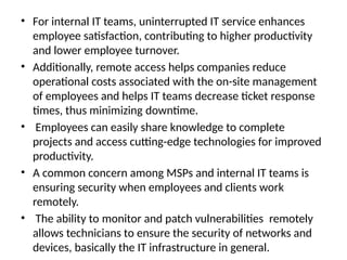 • For internal IT teams, uninterrupted IT service enhances
employee satisfaction, contributing to higher productivity
and lower employee turnover.
• Additionally, remote access helps companies reduce
operational costs associated with the on-site management
of employees and helps IT teams decrease ticket response
times, thus minimizing downtime.
• Employees can easily share knowledge to complete
projects and access cutting-edge technologies for improved
productivity.
• A common concern among MSPs and internal IT teams is
ensuring security when employees and clients work
remotely.
• The ability to monitor and patch vulnerabilities remotely
allows technicians to ensure the security of networks and
devices, basically the IT infrastructure in general.
 