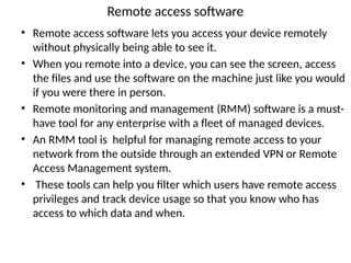 Remote access software
• Remote access software lets you access your device remotely
without physically being able to see it.
• When you remote into a device, you can see the screen, access
the files and use the software on the machine just like you would
if you were there in person.
• Remote monitoring and management (RMM) software is a must-
have tool for any enterprise with a fleet of managed devices.
• An RMM tool is helpful for managing remote access to your
network from the outside through an extended VPN or Remote
Access Management system.
• These tools can help you filter which users have remote access
privileges and track device usage so that you know who has
access to which data and when.
 