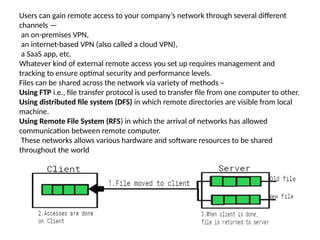 Users can gain remote access to your company’s network through several different
channels —
an on-premises VPN,
an internet-based VPN (also called a cloud VPN),
a SaaS app, etc.
Whatever kind of external remote access you set up requires management and
tracking to ensure optimal security and performance levels.
Files can be shared across the network via variety of methods –
Using FTP i.e., file transfer protocol is used to transfer file from one computer to other.
Using distributed file system (DFS) in which remote directories are visible from local
machine.
Using Remote File System (RFS) in which the arrival of networks has allowed
communication between remote computer.
These networks allows various hardware and software resources to be shared
throughout the world
 