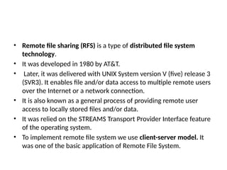 • Remote file sharing (RFS) is a type of distributed file system
technology.
• It was developed in 1980 by AT&T.
• Later, it was delivered with UNIX System version V (five) release 3
(SVR3). It enables file and/or data access to multiple remote users
over the Internet or a network connection.
• It is also known as a general process of providing remote user
access to locally stored files and/or data.
• It was relied on the STREAMS Transport Provider Interface feature
of the operating system.
• To implement remote file system we use client-server model. It
was one of the basic application of Remote File System.
 