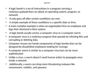 Logic bomb
• A logic bomb is a set of instructions in a program carrying a
malicious payload that can attack an operating system, program, or
network.
• It only goes off after certain conditions are met.
• A simple example of these conditions is a specific date or time.
• A more complex example is when an organization fires an employee and
logs their dismissal in their system.
• A logic bomb usually carries a computer virus or a computer worm.
• A computer virus is a malicious program that spreads by infecting files and
corrupting or deleting data.
• Computer viruses are handy components of logic bombs that can be
designed by dissatisfied employees looking for revenge.
• A computer worm is similar to a computer virus but can be more
sophisticated.
• Unlike a virus, a worm doesn’t need human action to propagate once
inside a network.
• Additionally, a worm can drop more threatening malware like
ransomware, rootkits, and spyware.
 