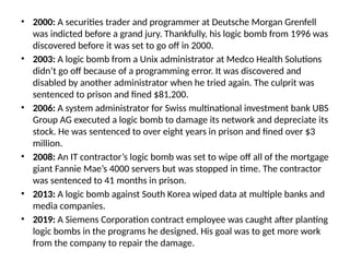 • 2000: A securities trader and programmer at Deutsche Morgan Grenfell
was indicted before a grand jury. Thankfully, his logic bomb from 1996 was
discovered before it was set to go off in 2000.
• 2003: A logic bomb from a Unix administrator at Medco Health Solutions
didn’t go off because of a programming error. It was discovered and
disabled by another administrator when he tried again. The culprit was
sentenced to prison and fined $81,200.
• 2006: A system administrator for Swiss multinational investment bank UBS
Group AG executed a logic bomb to damage its network and depreciate its
stock. He was sentenced to over eight years in prison and fined over $3
million.
• 2008: An IT contractor’s logic bomb was set to wipe off all of the mortgage
giant Fannie Mae’s 4000 servers but was stopped in time. The contractor
was sentenced to 41 months in prison.
• 2013: A logic bomb against South Korea wiped data at multiple banks and
media companies.
• 2019: A Siemens Corporation contract employee was caught after planting
logic bombs in the programs he designed. His goal was to get more work
from the company to repair the damage.
 