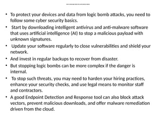 How to stop logic bomb virus and malware attacks
• To protect your devices and data from logic bomb attacks, you need to
follow some cyber security basics.
• Start by downloading intelligent antivirus and anti-malware software
that uses artificial intelligence (AI) to stop a malicious payload with
unknown signatures.
• Update your software regularly to close vulnerabilities and shield your
network.
• And invest in regular backups to recover from disaster.
• But stopping logic bombs can be more complex if the danger is
internal.
• To stop such threats, you may need to harden your hiring practices,
enhance your security checks, and use legal means to monitor staff
and contractors.
• A good Endpoint Detection and Response tool can also block attack
vectors, prevent malicious downloads, and offer malware remediation
driven from the cloud.
 
