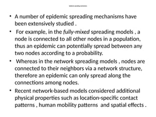 Epidemic spreading mechanisms
• A number of epidemic spreading mechanisms have
been extensively studied .
• For example, in the fully-mixed spreading models , a
node is connected to all other nodes in a population,
thus an epidemic can potentially spread between any
two nodes according to a probability.
• Whereas in the network spreading models , nodes are
connected to their neighbors via a network structure,
therefore an epidemic can only spread along the
connections among nodes.
• Recent network-based models considered additional
physical properties such as location-specific contact
patterns , human mobility patterns and spatial effects .
 