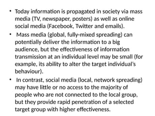 • Today information is propagated in society via mass
media (TV, newspaper, posters) as well as online
social media (Facebook, Twitter and emails).
• Mass media (global, fully-mixed spreading) can
potentially deliver the information to a big
audience, but the effectiveness of information
transmission at an individual level may be small (for
example, its ability to alter the target individual’s
behaviour).
• In contrast, social media (local, network spreading)
may have little or no access to the majority of
people who are not connected to the local group,
but they provide rapid penetration of a selected
target group with higher effectiveness.
 