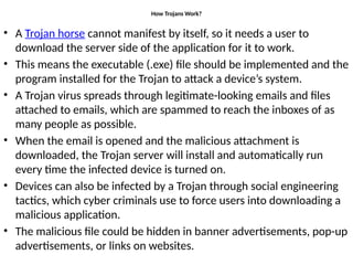 How Trojans Work?
• A Trojan horse cannot manifest by itself, so it needs a user to
download the server side of the application for it to work.
• This means the executable (.exe) file should be implemented and the
program installed for the Trojan to attack a device’s system.
• A Trojan virus spreads through legitimate-looking emails and files
attached to emails, which are spammed to reach the inboxes of as
many people as possible.
• When the email is opened and the malicious attachment is
downloaded, the Trojan server will install and automatically run
every time the infected device is turned on.
• Devices can also be infected by a Trojan through social engineering
tactics, which cyber criminals use to force users into downloading a
malicious application.
• The malicious file could be hidden in banner advertisements, pop-up
advertisements, or links on websites.
 