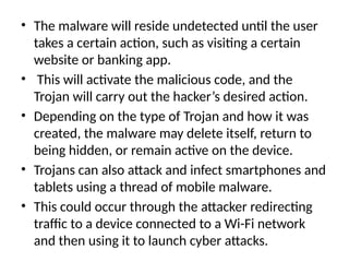 • The malware will reside undetected until the user
takes a certain action, such as visiting a certain
website or banking app.
• This will activate the malicious code, and the
Trojan will carry out the hacker’s desired action.
• Depending on the type of Trojan and how it was
created, the malware may delete itself, return to
being hidden, or remain active on the device.
• Trojans can also attack and infect smartphones and
tablets using a thread of mobile malware.
• This could occur through the attacker redirecting
traffic to a device connected to a Wi-Fi network
and then using it to launch cyber attacks.
 