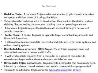 Types of Trojan Malware
• Backdoor Trojan: A backdoor Trojan enables an attacker to gain remote access to a
computer and take control of it using a backdoor.
• This enables the malicious actor to do whatever they want on the device, such as
deleting files, rebooting the computer, stealing data, or uploading malware.
• A backdoor Trojan is frequently used to create a botnet through a network of
zombie computers.
• Banker Trojan: A banker Trojan is designed to target users’ banking accounts and
financial information.
• It attempts to steal account data for credit and debit cards, e-payment systems, and
online banking systems.
• Distributed denial-of-service (DDoS) Trojan: These Trojan programs carry out
attacks that overload a network with traffic.
• It will send multiple requests from a computer or a group of computers to
overwhelm a target web address and cause a denial of service.
• Downloader Trojan: A downloader Trojan targets a computer that has already been
infected by malware, then downloads and installs more malicious programs to it.
• This could be additional Trojans or other types of malware like adware.
 