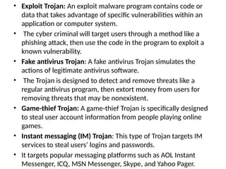 • Exploit Trojan: An exploit malware program contains code or
data that takes advantage of specific vulnerabilities within an
application or computer system.
• The cyber criminal will target users through a method like a
phishing attack, then use the code in the program to exploit a
known vulnerability.
• Fake antivirus Trojan: A fake antivirus Trojan simulates the
actions of legitimate antivirus software.
• The Trojan is designed to detect and remove threats like a
regular antivirus program, then extort money from users for
removing threats that may be nonexistent.
• Game-thief Trojan: A game-thief Trojan is specifically designed
to steal user account information from people playing online
games.
• Instant messaging (IM) Trojan: This type of Trojan targets IM
services to steal users’ logins and passwords.
• It targets popular messaging platforms such as AOL Instant
Messenger, ICQ, MSN Messenger, Skype, and Yahoo Pager.
 