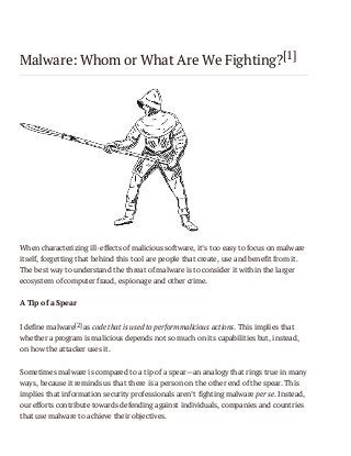 Malware: Whom or What Are We Fighting?[1]

When characterizing ill-effects of malicious software, it’s too easy to focus on malware
itself, forgetting that behind this tool are people that create, use and benefit from it.
The best way to understand the threat of malware is to consider it within the larger
ecosystem of computer fraud, espionage and other crime.
A Tip of a Spear
I define malware[2] as code that is used to perform malicious actions. This implies that
whether a program is malicious depends not so much on its capabilities but, instead,
on how the attacker uses it.
Sometimes malware is compared to a tip of a spear—an analogy that rings true in many
ways, because it reminds us that there is a person on the other end of the spear. This
implies that information security professionals aren’t fighting malware per se. Instead,
our efforts contribute towards defending against individuals, companies and countries
that use malware to achieve their objectives.

 