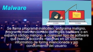 Malware
Se llama programa malicioso, programa maligno,
programa malintencionado del inglés badware o en
español código maligno, a cualquier tipo de software
que realiza acciones malignas en un sistema
informático de forma intencionada y sin
conocimiento del usuario
 