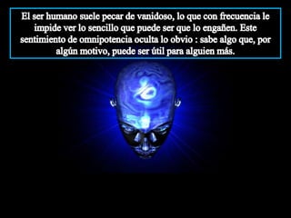 El ser humano suele pecar de vanidoso, lo que con frecuencia le impide ver lo sencillo que puede ser que lo engañen. Este sentimiento de omnipotencia oculta lo obvio : sabe algo que, por algún motivo, puede ser útil para alguien más.
