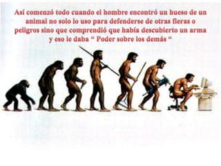 Así comenzó todo cuando el hombre encontró un hueso de un animal no solo lo uso para defenderse de otras fieras o peligros sino que comprendió que había descubierto un arma y eso le daba “ Poder sobre los demás “ 