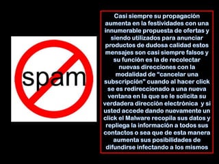 Casi siempre su propagación aumenta en la festividades con una innumerable propuesta de ofertas y siendo utilizados para anunciar productos de dudosa calidad estos mensajes son casi siempre falsos y su función es la de recolectar nuevas direcciones con la modalidad de “cancelar una subscripción” cuando al hacer click se es redireccionado a una nueva ventana en la que se le solicita su verdadera dirección electrónica  y si usted accede dando nuevamente un click el Malware recopila sus datos y repliega la información a todos sus contactos o sea que de esta manera aumenta sus posibilidades de difundirse infectando a los mismos
