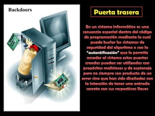 BackdoorsPuerta traseraEn un sistema informático es una secuencia especial dentro del código de programación mediante la cual puede burlar los sistemas de seguridad del algoritmo o sea la “autentificación” que le permite acceder al sistema estas puertas creadas pueden ser utilizadas con propósitos maliciosos y de espionaje pero no siempre son producto de un error sino que han sido diseñadas con la intención de tener una entrada secreta con sus respectivas llaves