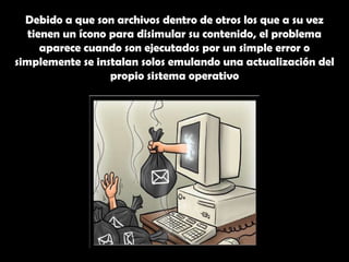 Debido a que son archivos dentro de otros los que a su vez tienen un ícono para disimular su contenido, el problema aparece cuando son ejecutados por un simple error o simplemente se instalan solos emulando una actualización del propio sistema operativo