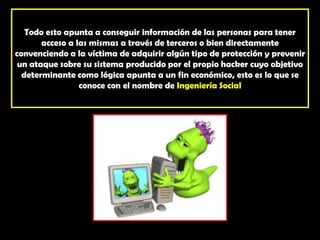 Todo esto apunta a conseguir información de las personas para tener acceso a las mismas a través de terceros o bien directamente convenciendo a la víctima de adquirir algún tipo de protección y prevenir un ataque sobre su sistema producido por el propio hacker cuyo objetivo determinante como lógica apunta a un fin económico, esto es lo que se conoce con el nombre de Ingeniería Social
