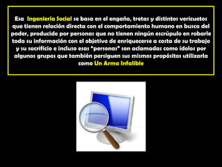 Esa  Ingeniería Social se basa en el engaño, tretas y distintos vericuetos que tienen relación directa con el comportamiento humano en busca del poder, producido por personas que no tienen ningún escrúpulo en robarle toda su información con el objetivo de enriquecerse a costa de su trabajo y su sacrificio e incluso esas “personas” son aclamadas como ídolos por algunos grupos que también persiguen sus mismos propósitos utilizarla como Un Arma Infalible