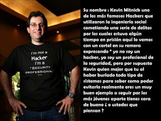 Su nombre : Kevin Mitnick uno de los más famosos Hackers que utilizaron la ingeniería social cometiendo una serie de delitos por los cuales estuvo algún tiempo en prisión aquí lo vemos con un cartel en su remera expresando “ yo no soy un hacker, yo soy un profesional de la seguridad, pero por supuesto Kevin quien mejor que tu al haber burlado todo tipo de sistemas para saber como poder evitarlo realmente eres un muy buen ejemplo a seguir por los más jóvenes aparte tienes cara de bueno ¿ o ustedes que piensan ?
